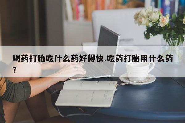 买打胎药的联系方式微信喝药打胎吃什么药好得快.吃药打胎用什么药？