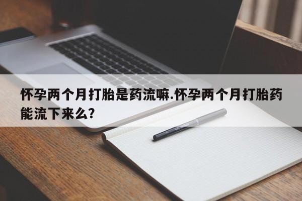 买打胎药的联系方式微信怀孕两个月打胎是药流嘛.怀孕两个月打胎药能流下来么？
