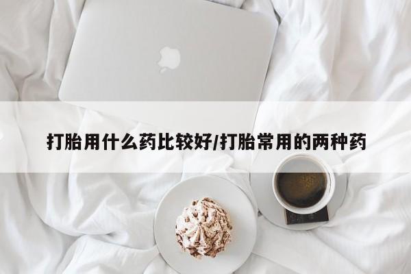买打胎药的联系方式微信打胎用什么药比较好/打胎常用的两种药