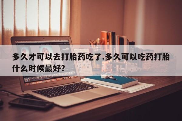 买打胎药的联系方式微信多久才可以去打胎药吃了.多久可以吃药打胎什么时候最好？