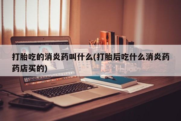 买打胎药的联系方式微信打胎吃的消炎药叫什么(打胎后吃什么消炎药药店买的)