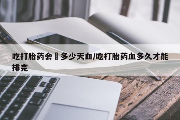 买打胎药的联系方式微信吃打胎药会岀多少天血/吃打胎药血多久才能排完