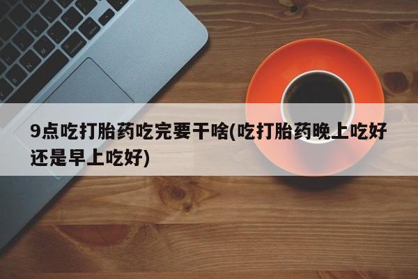 买打胎药的联系方式微信9点吃打胎药吃完要干啥(吃打胎药晚上吃好还是早上吃好)