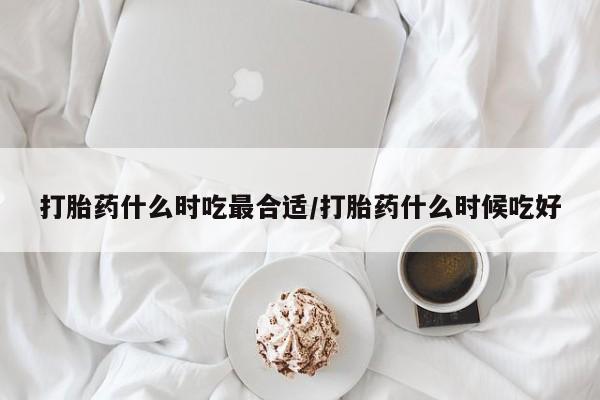 买打胎药的联系方式微信打胎药什么时吃最合适/打胎药什么时候吃好