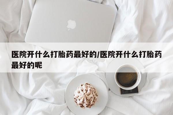 买打胎药的联系方式微信医院开什么打胎药最好的/医院开什么打胎药最好的呢