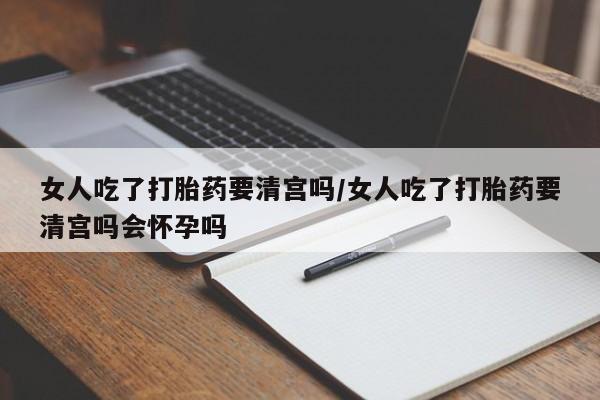 买打胎药的联系方式微信女人吃了打胎药要清宫吗/女人吃了打胎药要清宫吗会怀孕吗