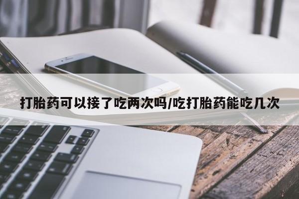 买打胎药的联系方式微信打胎药可以接了吃两次吗/吃打胎药能吃几次