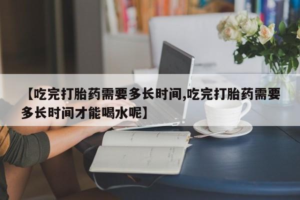 买打胎药的联系方式微信【吃完打胎药需要多长时间,吃完打胎药需要多长时间才能喝水呢】