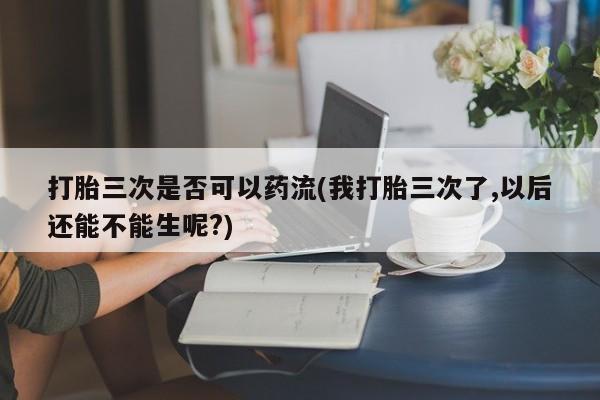 买打胎药的联系方式微信打胎三次是否可以药流(我打胎三次了,以后还能不能生呢?)