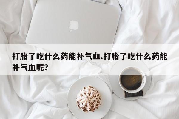 买打胎药的联系方式微信打胎了吃什么药能补气血.打胎了吃什么药能补气血呢？
