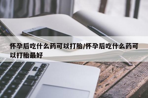 买打胎药的联系方式微信怀孕后吃什么药可以打胎/怀孕后吃什么药可以打胎最好