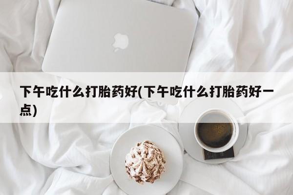 买打胎药的联系方式微信下午吃什么打胎药好(下午吃什么打胎药好一点)